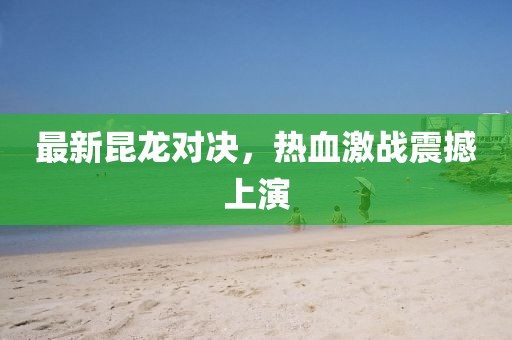 最新昆龙对决，热血激战震撼上演