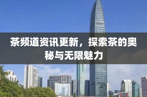茶频道资讯更新，探索茶的奥秘与无限魅力