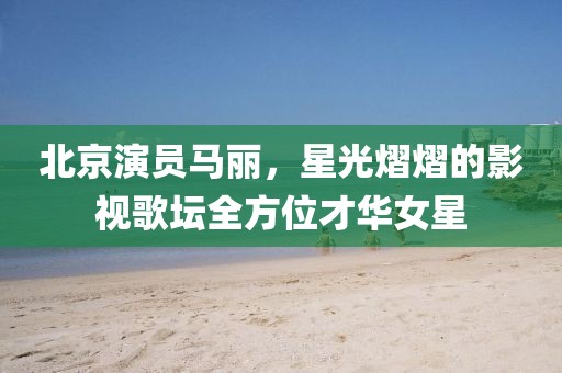 北京演员马丽，星光熠熠的影视歌坛全方位才华女星