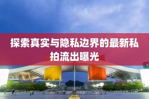 探索真实与隐私边界的最新私拍流出曝光