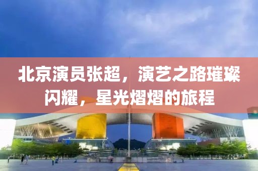 北京演员张超，演艺之路璀璨闪耀，星光熠熠的旅程