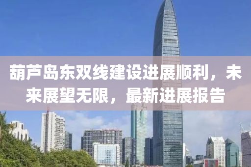 葫芦岛东双线建设进展顺利，未来展望无限，最新进展报告
