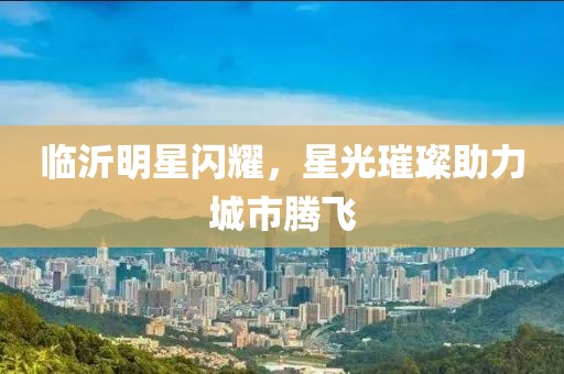 临沂明星闪耀，星光璀璨助力城市腾飞