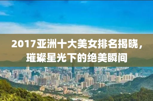 2017亚洲十大美女排名揭晓，璀璨星光下的绝美瞬间