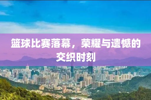 篮球比赛落幕，荣耀与遗憾的交织时刻