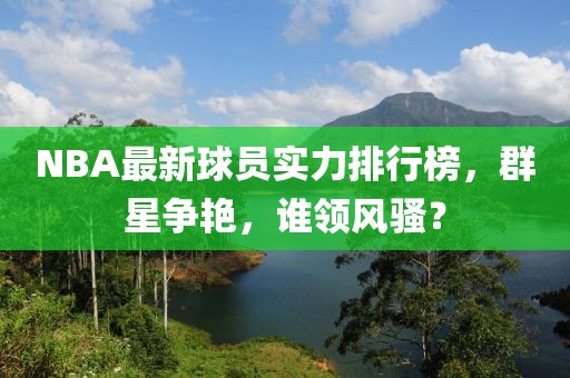 NBA最新球员实力排行榜，群星争艳，谁领风骚？