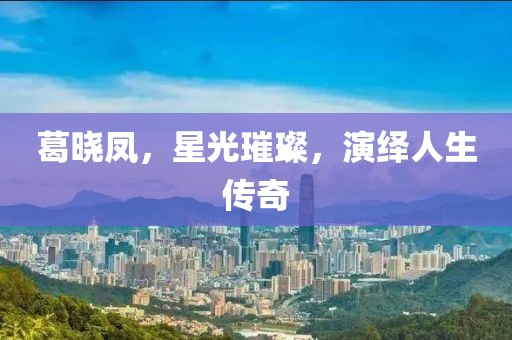 葛晓凤，星光璀璨，演绎人生传奇