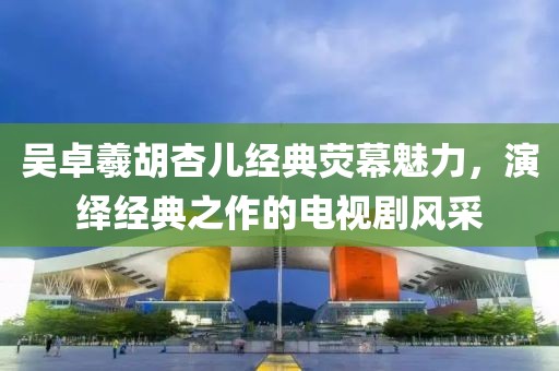 吴卓羲胡杏儿经典荧幕魅力，演绎经典之作的电视剧风采