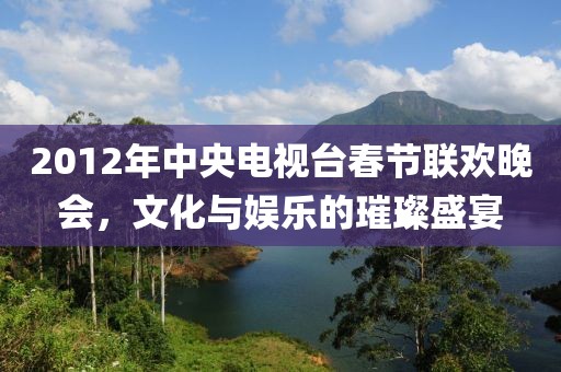 2012年中央电视台春节联欢晚会，文化与娱乐的璀璨盛宴
