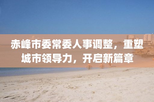 赤峰市委常委人事调整，重塑城市领导力，开启新篇章