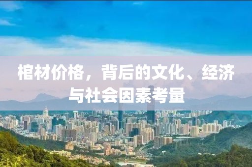 棺材价格，背后的文化、经济与社会因素考量