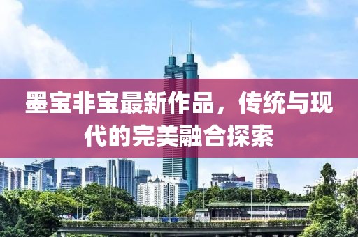墨宝非宝最新作品，传统与现代的完美融合探索
