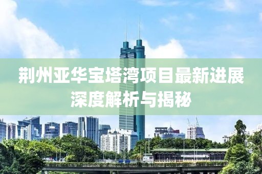 荆州亚华宝塔湾项目最新进展深度解析与揭秘
