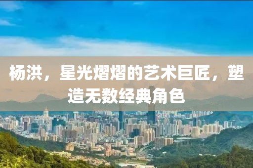 杨洪，星光熠熠的艺术巨匠，塑造无数经典角色