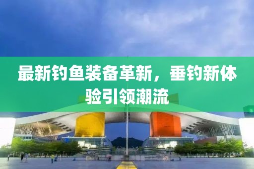 最新钓鱼装备革新，垂钓新体验引领潮流