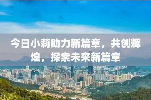 今日小莉助力新篇章，共创辉煌，探索未来新篇章