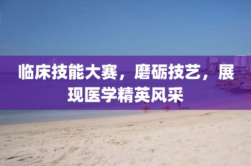 临床技能大赛，磨砺技艺，展现医学精英风采