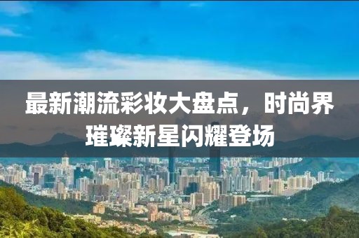 最新潮流彩妆大盘点，时尚界璀璨新星闪耀登场