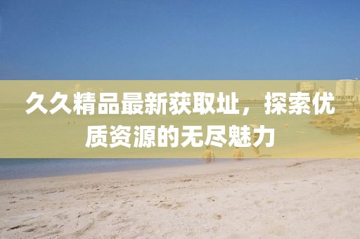 久久精品最新获取址，探索优质资源的无尽魅力