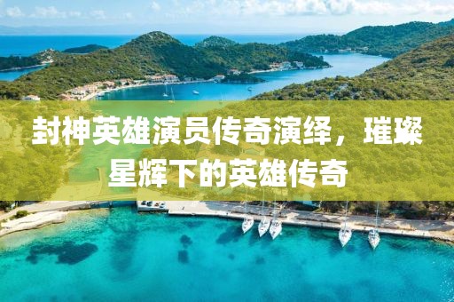 封神英雄演员传奇演绎，璀璨星辉下的英雄传奇
