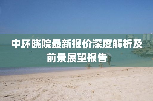 中环晓院最新报价深度解析及前景展望报告