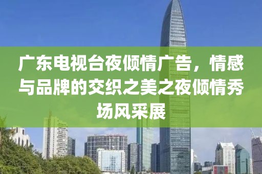 广东电视台夜倾情广告，情感与品牌的交织之美之夜倾情秀场风采展