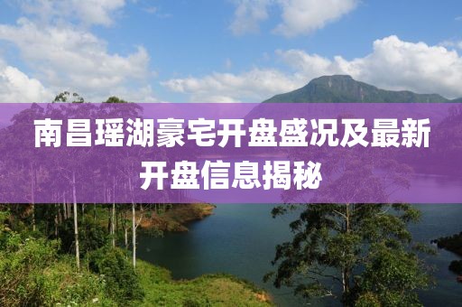南昌瑶湖豪宅开盘盛况及最新开盘信息揭秘