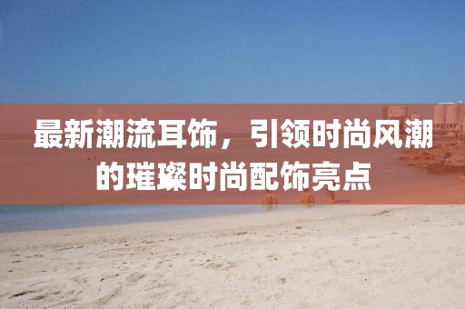 最新潮流耳饰，引领时尚风潮的璀璨时尚配饰亮点