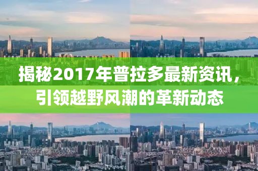 揭秘2017年普拉多最新资讯，引领越野风潮的革新动态