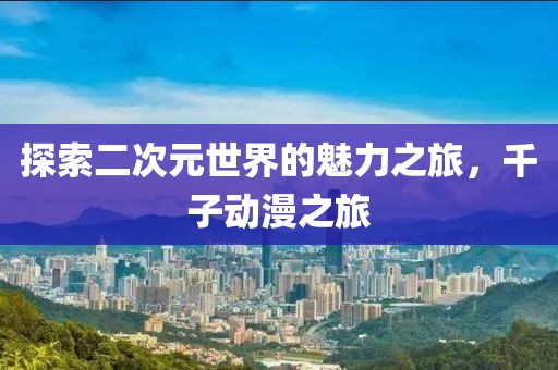 探索二次元世界的魅力之旅，千子动漫之旅
