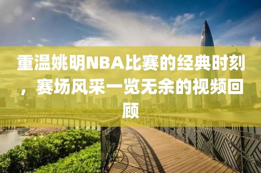 重温姚明NBA比赛的经典时刻，赛场风采一览无余的视频回顾