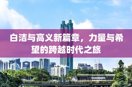 白洁与高义新篇章，力量与希望的跨越时代之旅