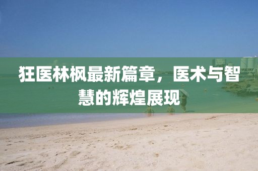 狂医林枫最新篇章，医术与智慧的辉煌展现