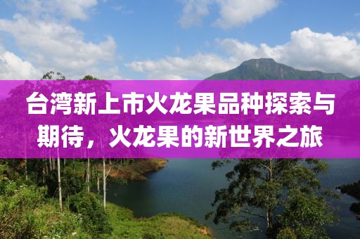 台湾新上市火龙果品种探索与期待，火龙果的新世界之旅