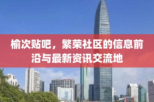 榆次贴吧，繁荣社区的信息前沿与最新资讯交流地