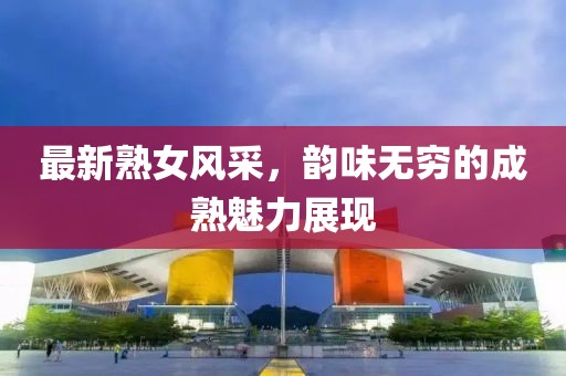最新熟女风采，韵味无穷的成熟魅力展现