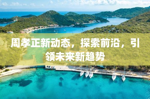 周孝正新动态，探索前沿，引领未来新趋势