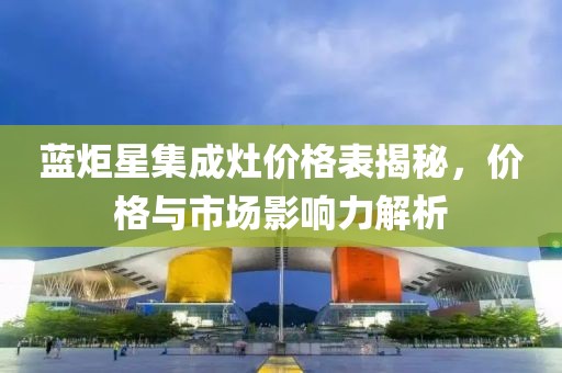 蓝炬星集成灶价格表揭秘，价格与市场影响力解析