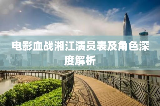 电影血战湘江演员表及角色深度解析