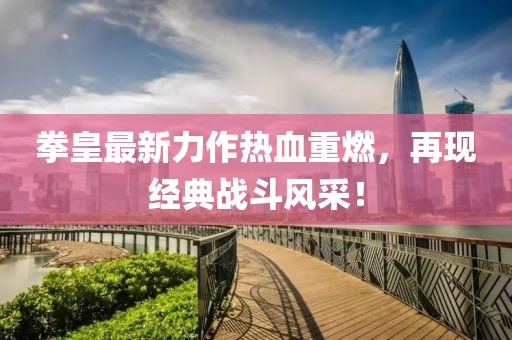 拳皇最新力作热血重燃，再现经典战斗风采！