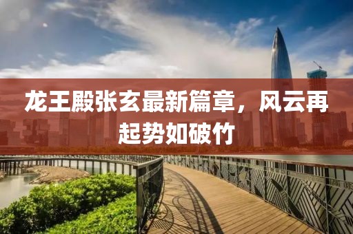 龙王殿张玄最新篇章，风云再起势如破竹