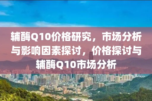辅酶Q10价格研究，市场分析与影响因素探讨，价格探讨与辅酶Q10市场分析