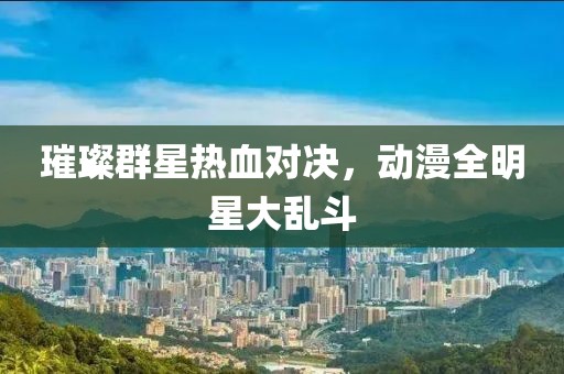 璀璨群星热血对决，动漫全明星大乱斗