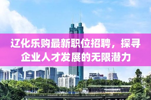 辽化乐购最新职位招聘，探寻企业人才发展的无限潜力