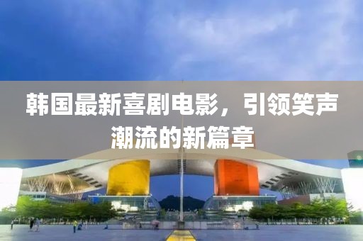 韩国最新喜剧电影，引领笑声潮流的新篇章