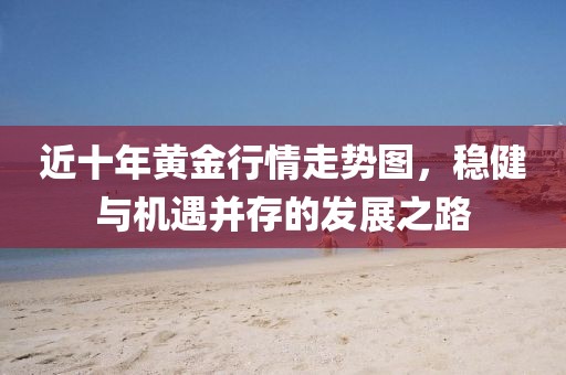 近十年黄金行情走势图，稳健与机遇并存的发展之路