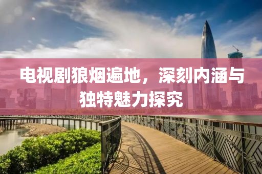 电视剧狼烟遍地，深刻内涵与独特魅力探究