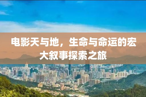 电影天与地，生命与命运的宏大叙事探索之旅