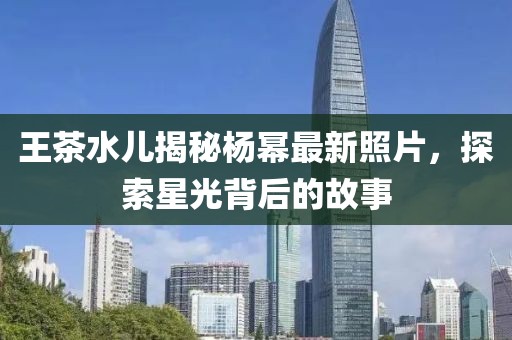 王茶水儿揭秘杨幂最新照片，探索星光背后的故事