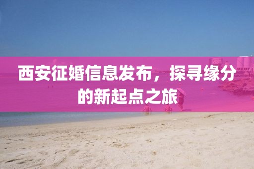 西安征婚信息发布，探寻缘分的新起点之旅